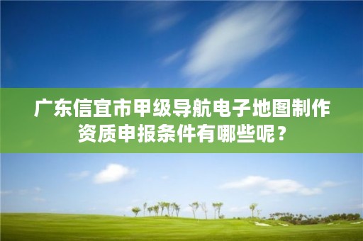 广东信宜市甲级导航电子地图制作资质申报条件有哪些呢?
