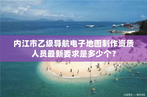 内江市乙级导航电子地图制作资质人员最新要求是多少个?