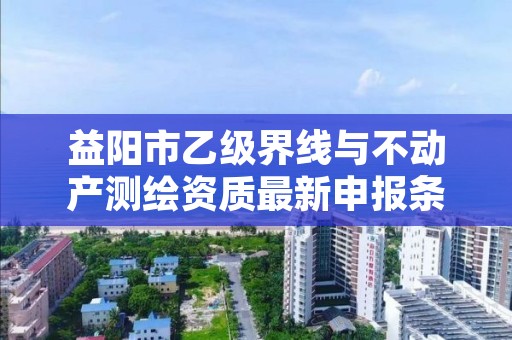 益阳市乙级界线与不动产测绘资质最新申报条件有哪些呢?