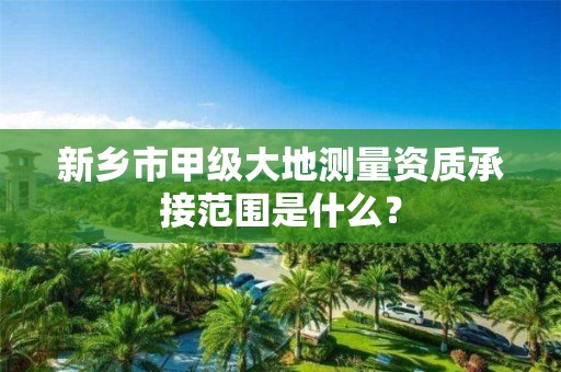 新乡市甲级大地测量资质承接范围是什么？