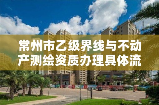 常州市乙级界线与不动产测绘资质办理具体流程是什么?