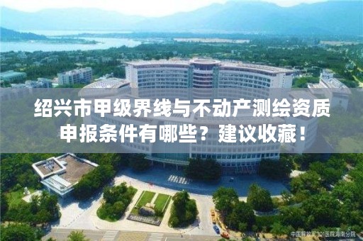绍兴市甲级界线与不动产测绘资质申报条件有哪些？建议收藏！