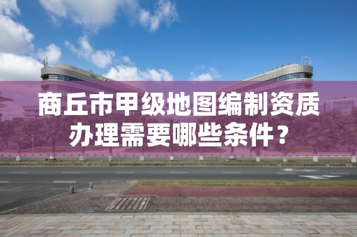 商丘市甲级地图编制资质办理需要哪些条件？