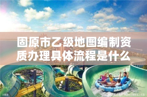 固原市乙级地图编制资质办理具体流程是什么?