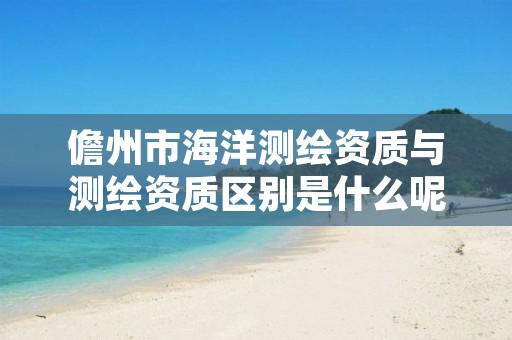 儋州市海洋测绘资质与测绘资质区别是什么呢?