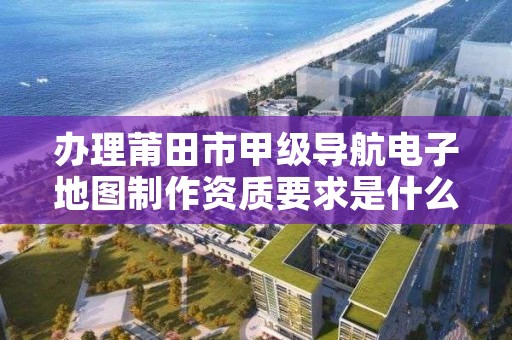 办理莆田市甲级导航电子地图制作资质要求是什么?