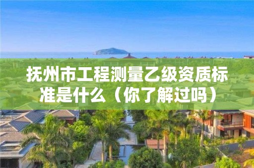 抚州市工程测量乙级资质标准是什么(你了解过吗)