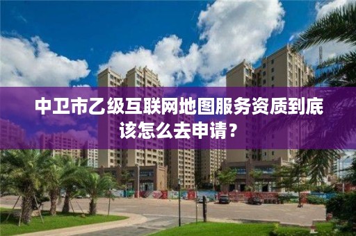 中卫市乙级互联网地图服务资质到底该怎么去申请?