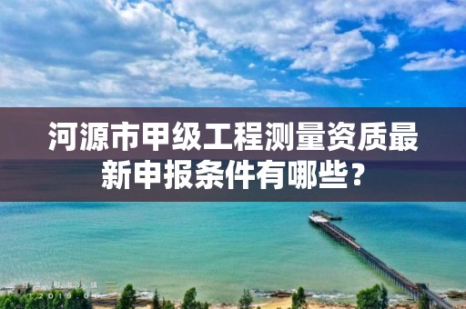 河源市甲级工程测量资质最新申报条件有哪些?