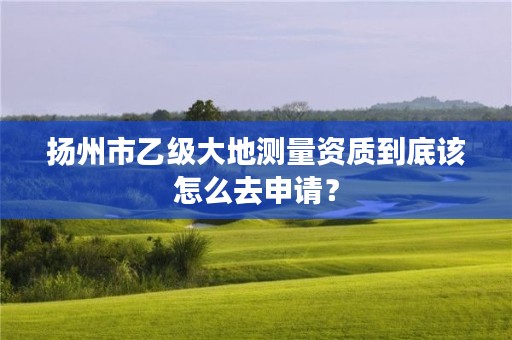 扬州市乙级大地测量资质到底该怎么去申请?