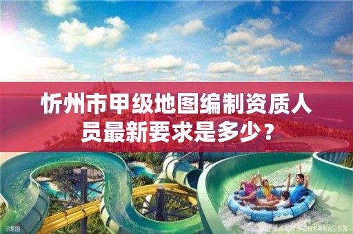 忻州市甲级地图编制资质人员最新要求是多少?