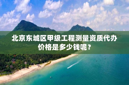 北京东城区甲级工程测量资质代办价格是多少钱呢？