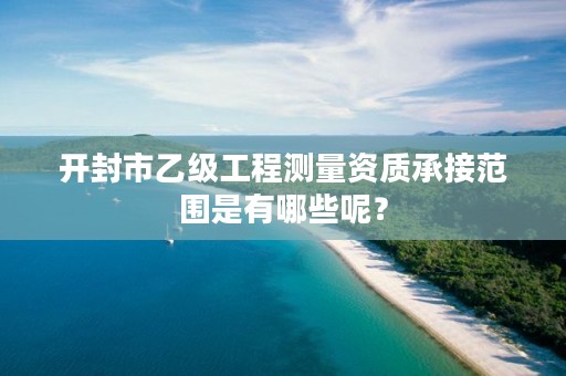 开封市乙级工程测量资质承接范围是有哪些呢？