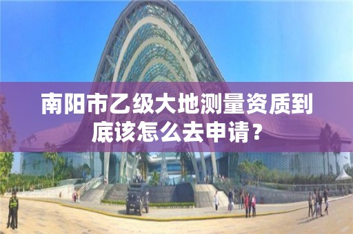 南阳市乙级大地测量资质到底该怎么去申请？