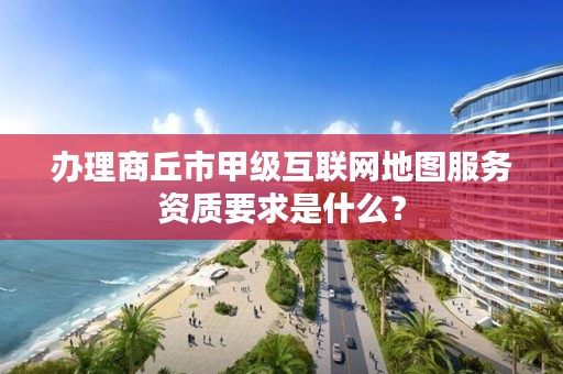 办理商丘市甲级互联网地图服务资质要求是什么？