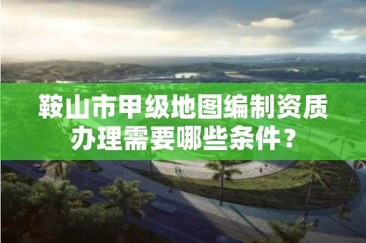 鞍山市甲级地图编制资质办理需要哪些条件？