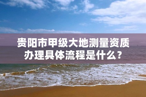 贵阳市甲级大地测量资质办理具体流程是什么?