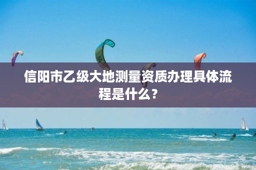 信阳市乙级大地测量资质办理具体流程是什么?
