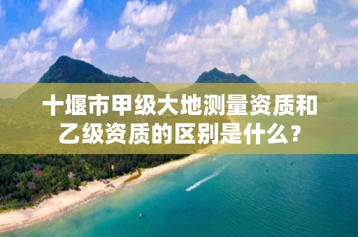 十堰市甲级大地测量资质和乙级资质的区别是什么?