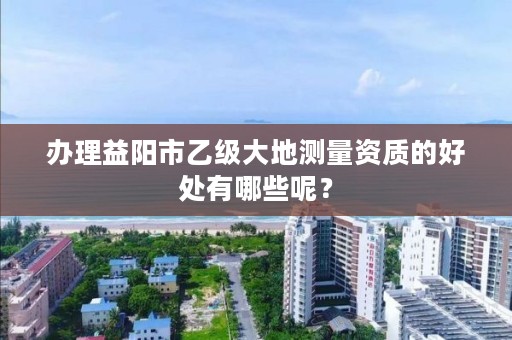 办理益阳市乙级大地测量资质的好处有哪些呢?
