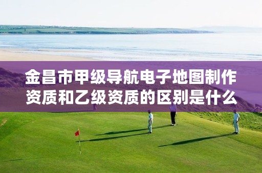 金昌市甲级导航电子地图制作资质和乙级资质的区别是什么?