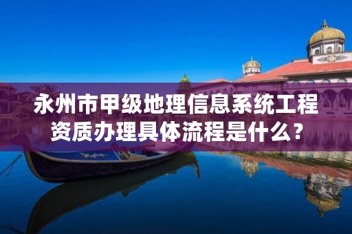 永州市甲级地理信息系统工程资质办理具体流程是什么?