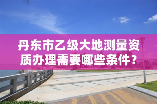 丹东市乙级大地测量资质办理需要哪些条件？