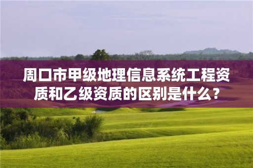 周口市甲级地理信息系统工程资质和乙级资质的区别是什么?