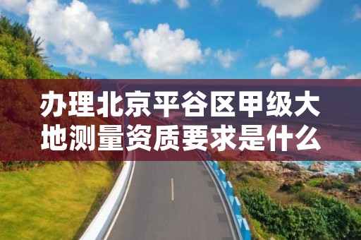 办理北京平谷区甲级大地测量资质要求是什么？