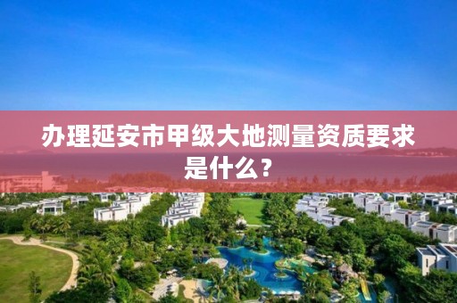 办理延安市甲级大地测量资质要求是什么?