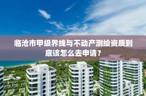 临沧市甲级界线与不动产测绘资质到底该怎么去申请?