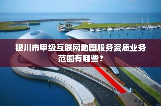 银川市甲级互联网地图服务资质业务范围有哪些？