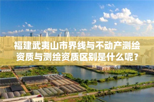 福建武夷山市界线与不动产测绘资质与测绘资质区别是什么呢?