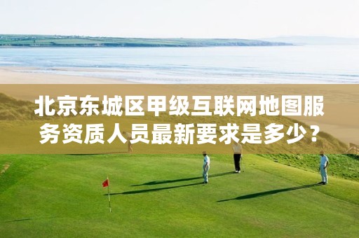 北京东城区甲级互联网地图服务资质人员最新要求是多少？