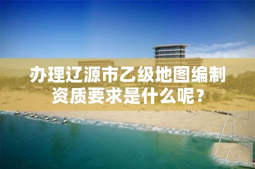 办理辽源市乙级地图编制资质要求是什么呢?