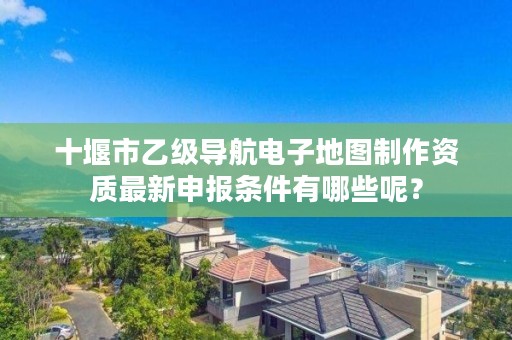 十堰市乙级导航电子地图制作资质最新申报条件有哪些呢?