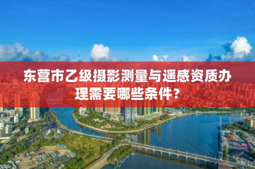 东营市乙级摄影测量与遥感资质办理需要哪些条件?