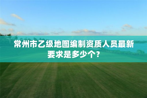 常州市乙级地图编制资质人员最新要求是多少个?