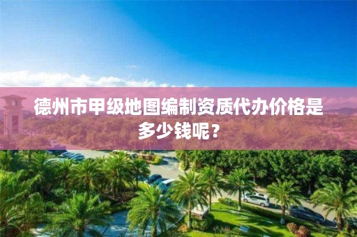 德州市甲级地图编制资质代办价格是多少钱呢?