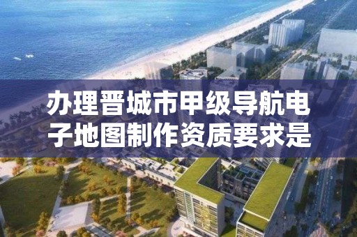 办理晋城市甲级导航电子地图制作资质要求是什么?