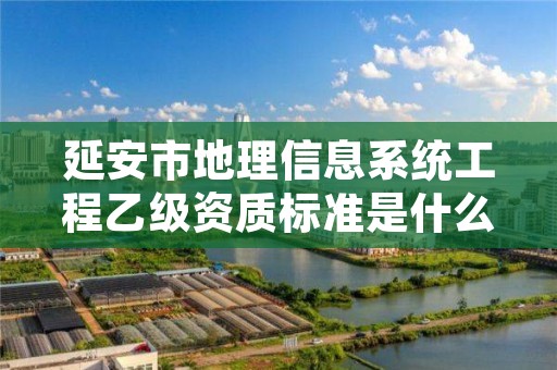 延安市地理信息系统工程乙级资质标准是什么(你了解过吗)