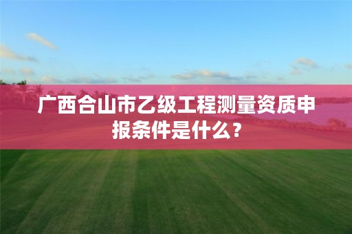 广西合山市乙级工程测量资质申报条件是什么?