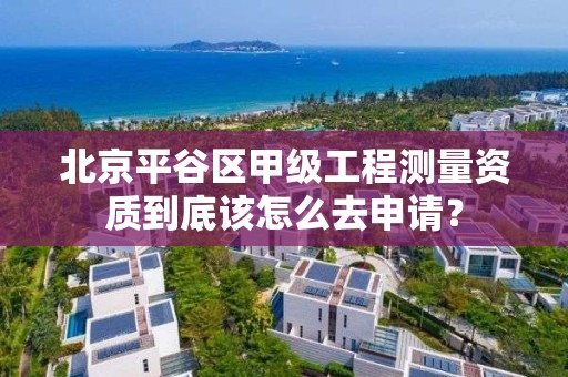 北京平谷区甲级工程测量资质到底该怎么去申请？