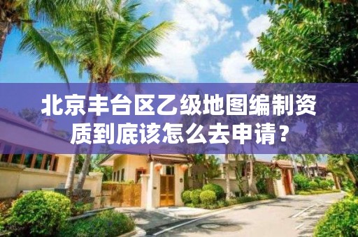 北京丰台区乙级地图编制资质到底该怎么去申请？
