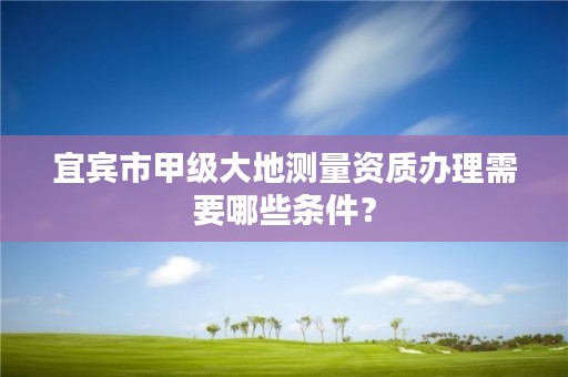 宜宾市甲级大地测量资质办理需要哪些条件?