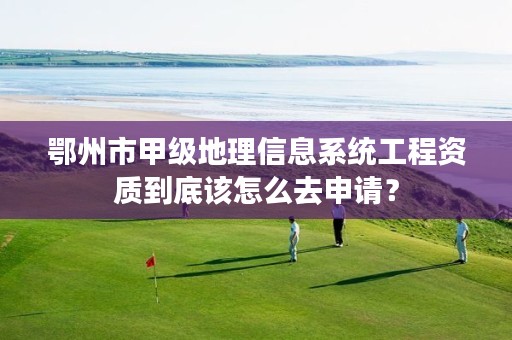 鄂州市甲级地理信息系统工程资质到底该怎么去申请?