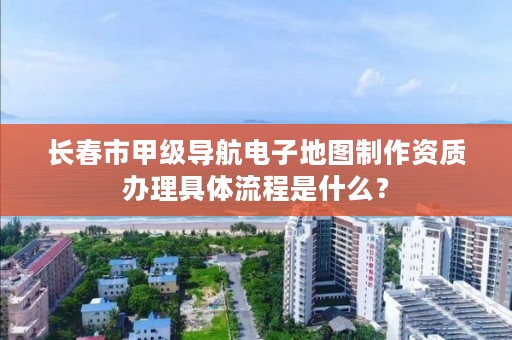 长春市甲级导航电子地图制作资质办理具体流程是什么?