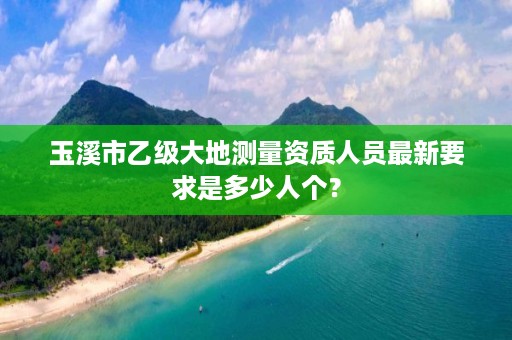 玉溪市乙级大地测量资质人员最新要求是多少人个?