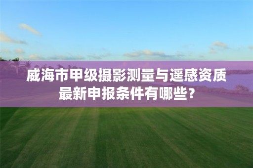 威海市甲级摄影测量与遥感资质最新申报条件有哪些?
