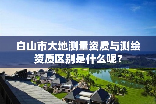 白山市大地测量资质与测绘资质区别是什么呢?